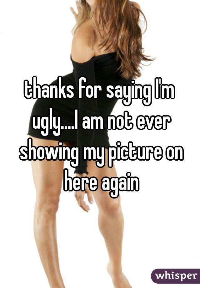 thanks for saying I'm ugly....I am not ever showing my picture on here again