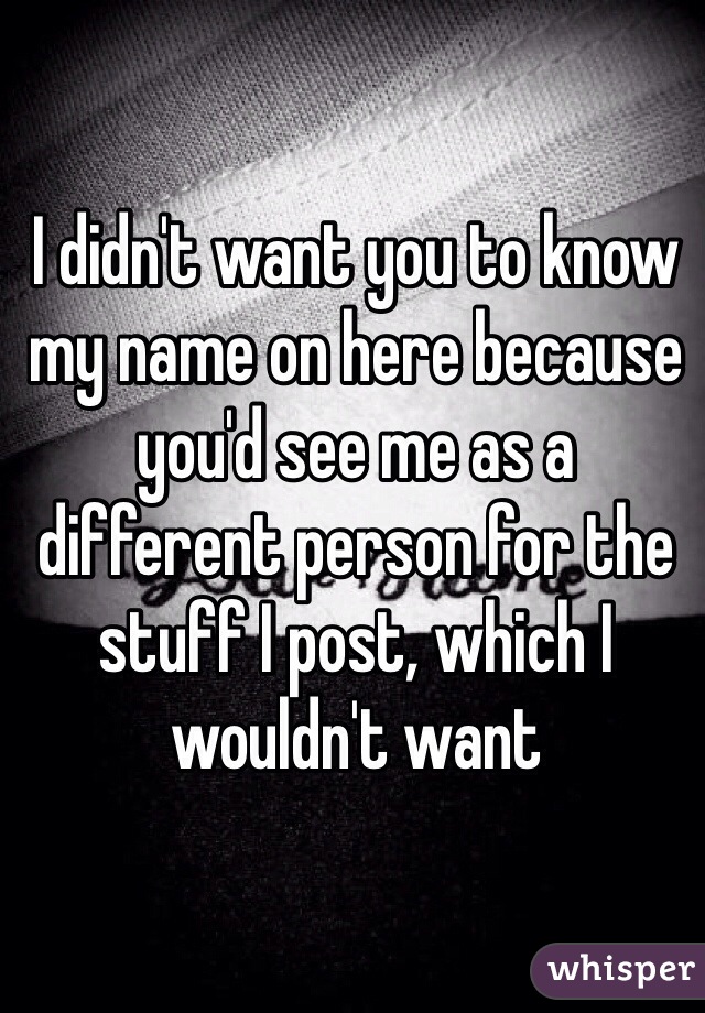 I didn't want you to know my name on here because you'd see me as a different person for the stuff I post, which I wouldn't want 