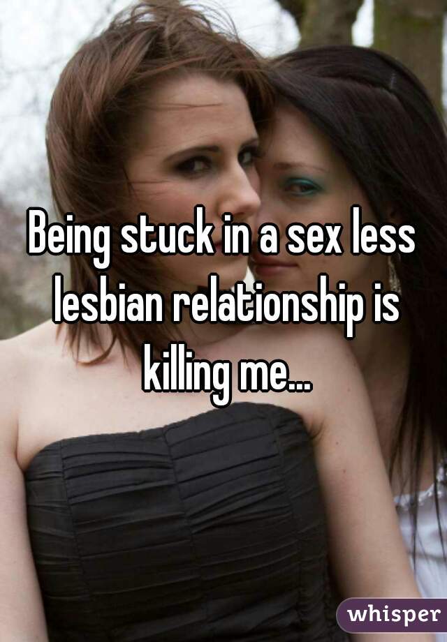 Being stuck in a sex less lesbian relationship is killing me...