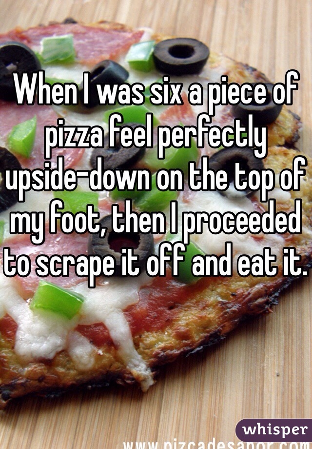 When I was six a piece of pizza feel perfectly upside-down on the top of my foot, then I proceeded to scrape it off and eat it.
 