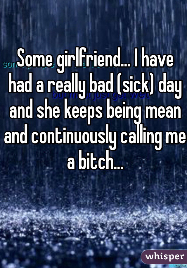 Some girlfriend... I have had a really bad (sick) day and she keeps being mean and continuously calling me a bitch... 