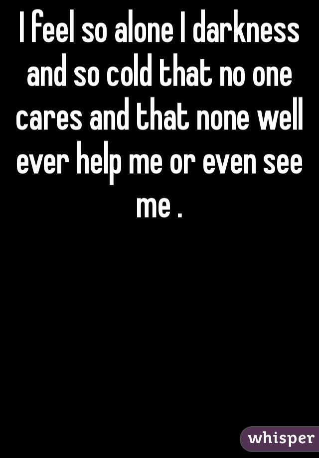 I feel so alone I darkness and so cold that no one cares and that none well ever help me or even see me . 