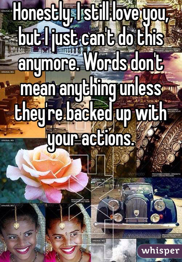 Honestly, I still love you, but I just can't do this anymore. Words don't mean anything unless they're backed up with your actions.