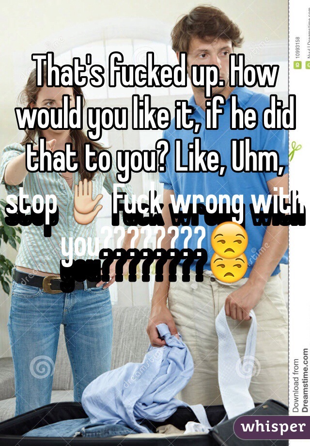 That's fucked up. How would you like it, if he did that to you? Like, Uhm, stop ✋ Fuck wrong with you????????😒