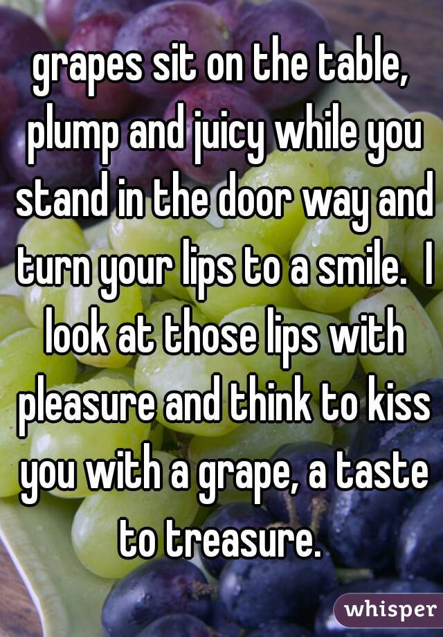 grapes sit on the table, plump and juicy while you stand in the door way and turn your lips to a smile.  I look at those lips with pleasure and think to kiss you with a grape, a taste to treasure. 