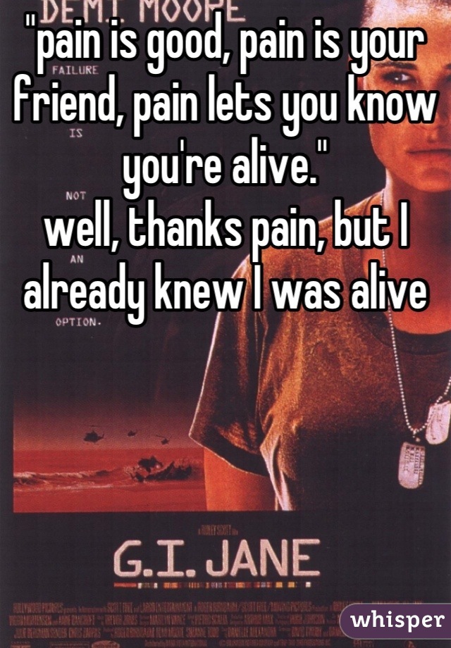 "pain is good, pain is your friend, pain lets you know you're alive."
well, thanks pain, but I already knew I was alive