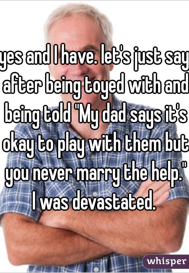 yes and I have. let's just say after being toyed with and being told "My dad says it's okay to play with them but you never marry the help." I was devastated. 