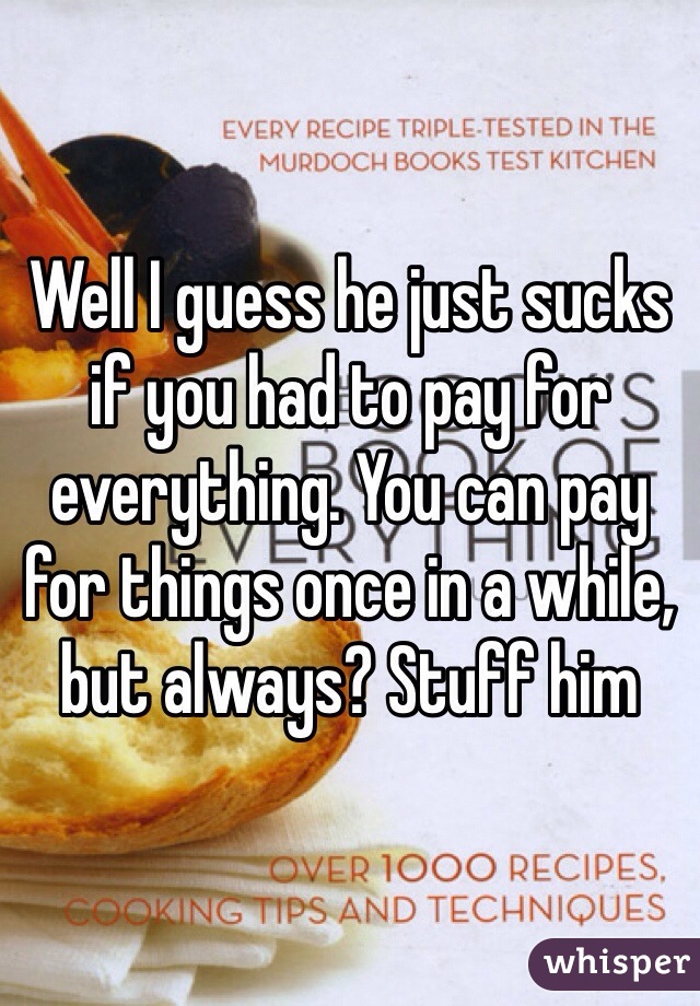 Well I guess he just sucks if you had to pay for everything. You can pay for things once in a while, but always? Stuff him 