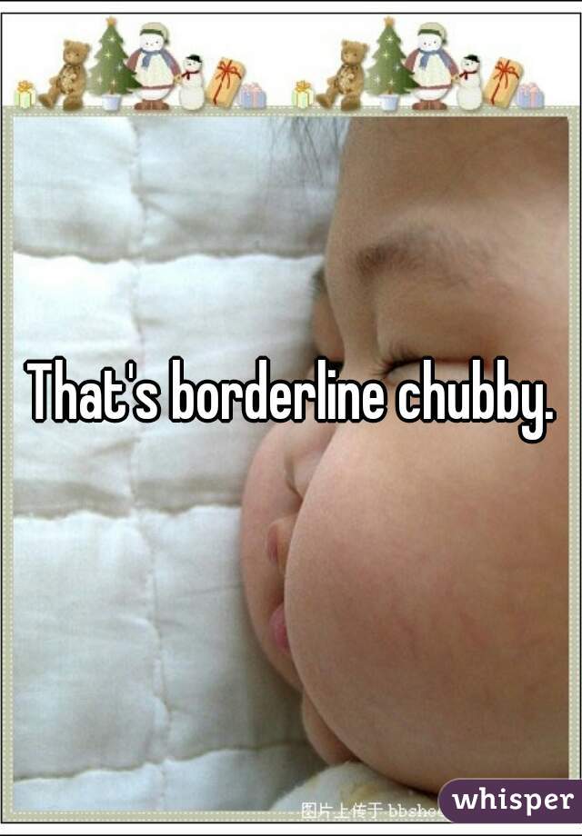 That's borderline chubby.