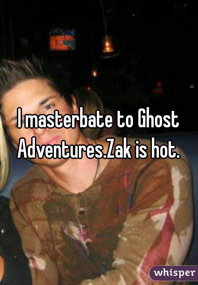 I masterbate to Ghost Adventures.Zak is hot. 