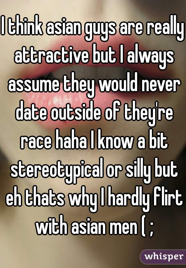 I think asian guys are really attractive but I always assume they would never date outside of they're race haha I know a bit stereotypical or silly but eh thats why I hardly flirt with asian men ( ;