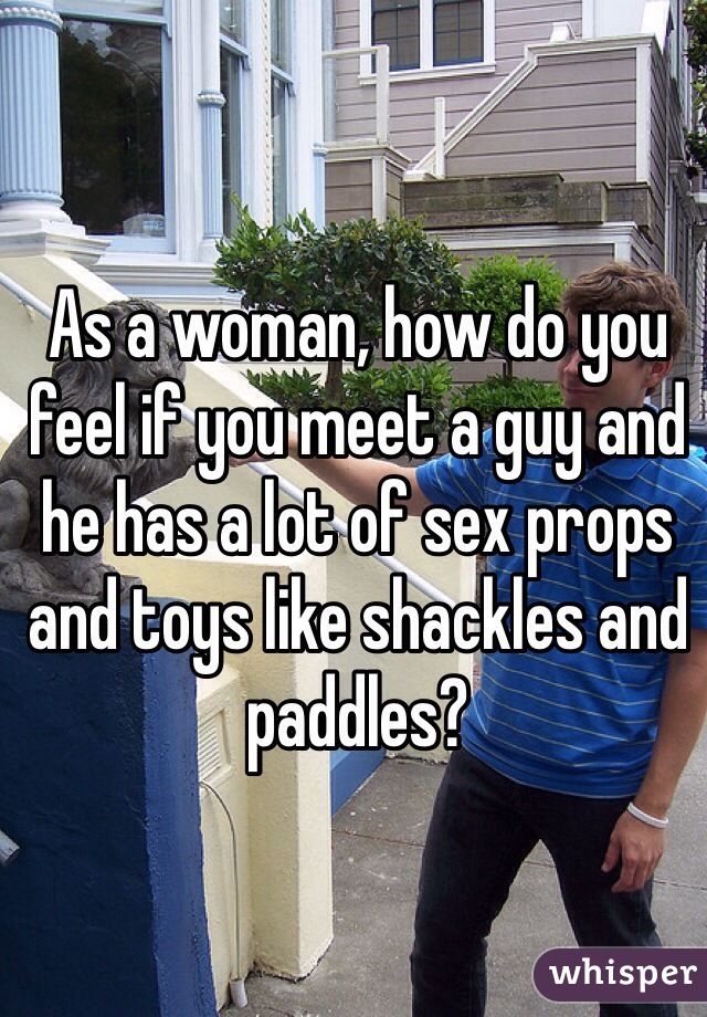 As a woman, how do you feel if you meet a guy and he has a lot of sex props and toys like shackles and paddles?