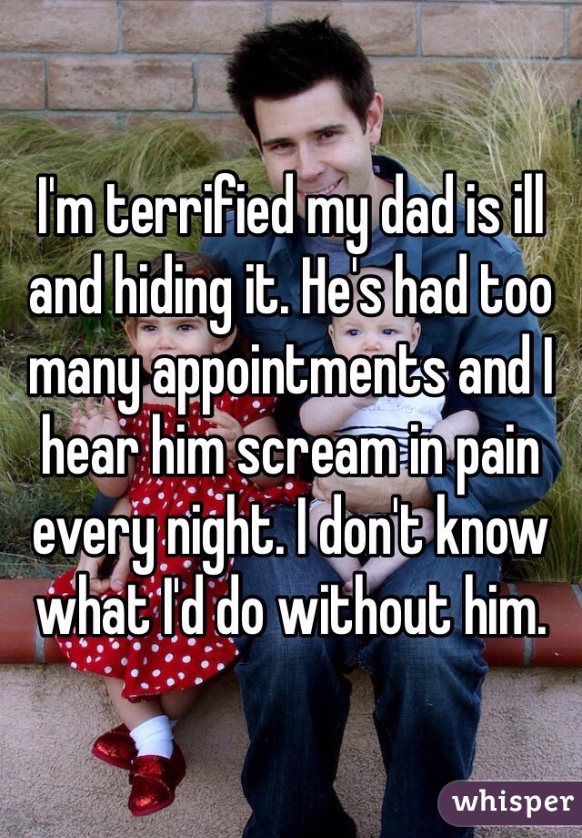 I'm terrified my dad is ill and hiding it. He's had too many appointments and I hear him scream in pain every night. I don't know what I'd do without him.