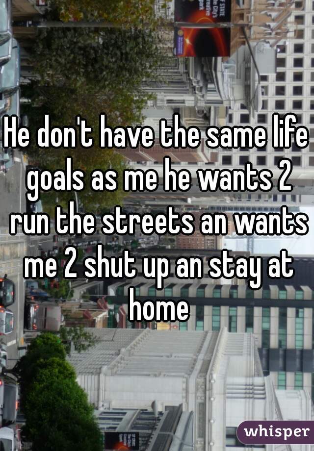 He don't have the same life goals as me he wants 2 run the streets an wants me 2 shut up an stay at home