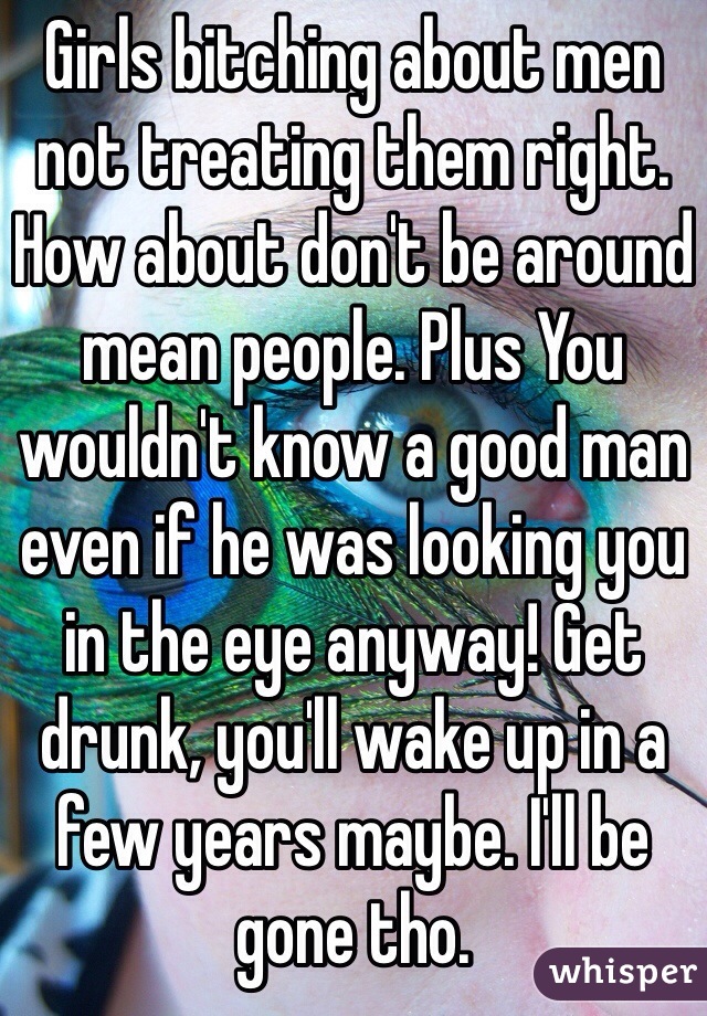 Girls bitching about men not treating them right. How about don't be around mean people. Plus You wouldn't know a good man even if he was looking you in the eye anyway! Get drunk, you'll wake up in a few years maybe. I'll be gone tho.