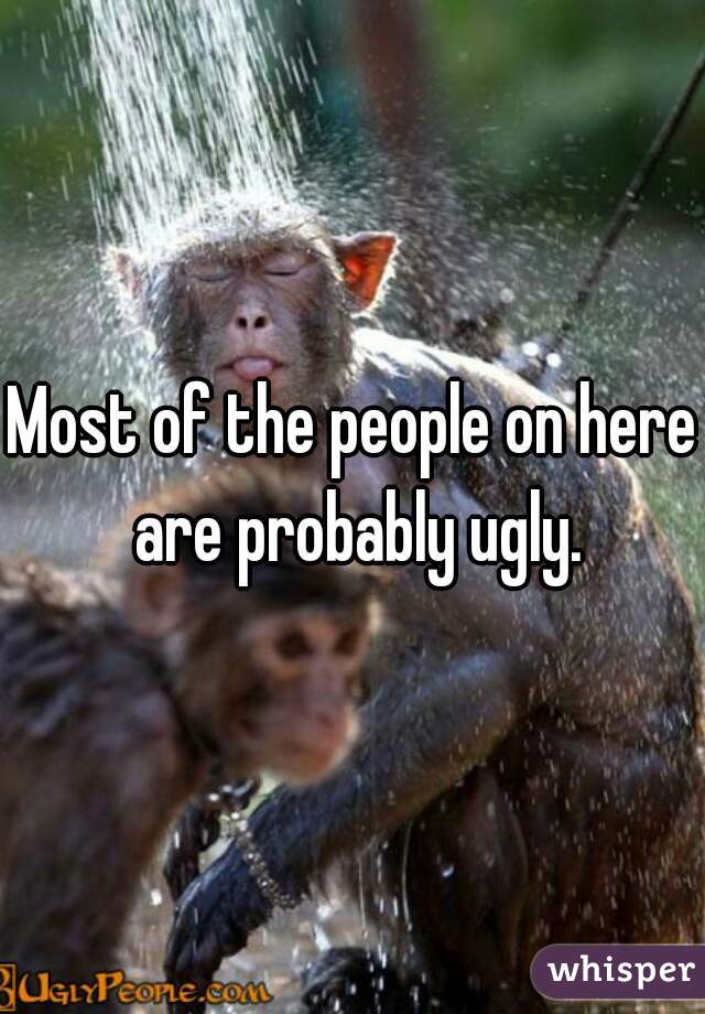 Most of the people on here are probably ugly.