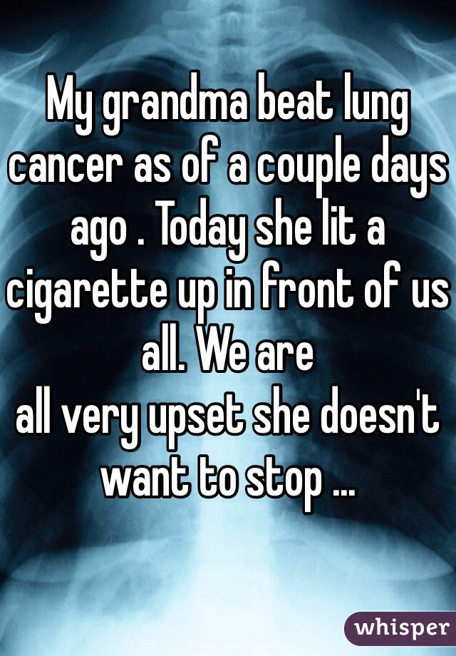 My grandma beat lung cancer as of a couple days ago . Today she lit a cigarette up in front of us all. We are 
all very upset she doesn't want to stop ... 