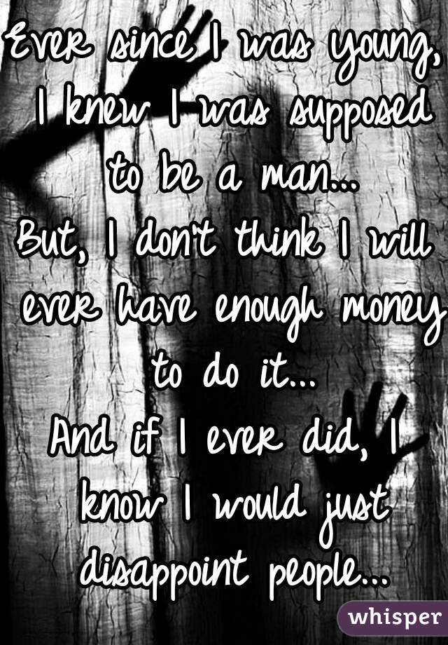 Ever since I was young, I knew I was supposed to be a man...
But, I don't think I will ever have enough money to do it...
And if I ever did, I know I would just disappoint people...