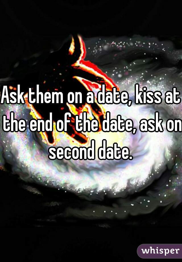 Ask them on a date, kiss at the end of the date, ask on second date. 