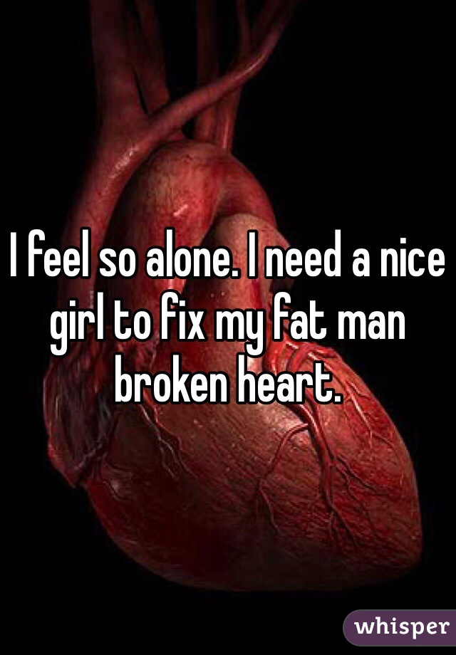 I feel so alone. I need a nice girl to fix my fat man broken heart. 