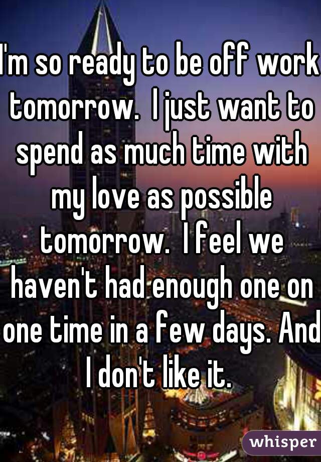 I'm so ready to be off work tomorrow.  I just want to spend as much time with my love as possible tomorrow.  I feel we haven't had enough one on one time in a few days. And I don't like it. 