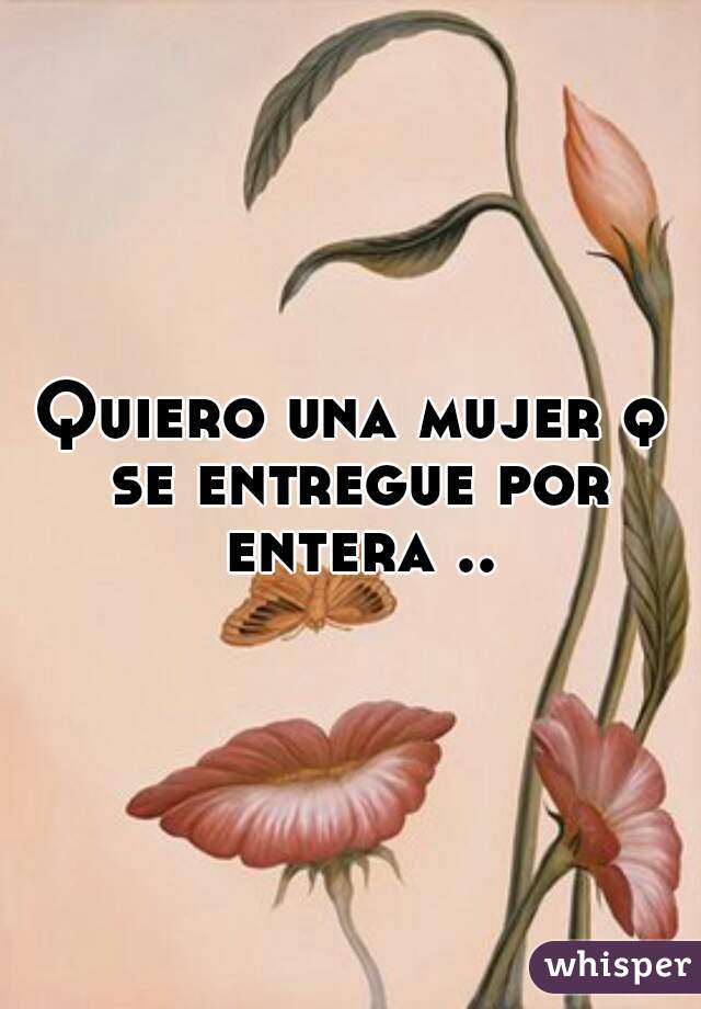 Quiero una mujer q se entregue por entera ..