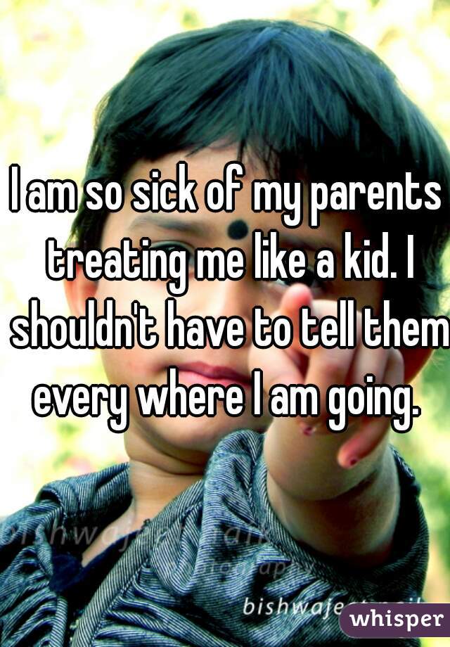 I am so sick of my parents treating me like a kid. I shouldn't have to tell them every where I am going. 