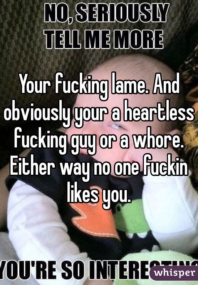 Your fucking lame. And obviously your a heartless fucking guy or a whore. Either way no one fuckin likes you. 