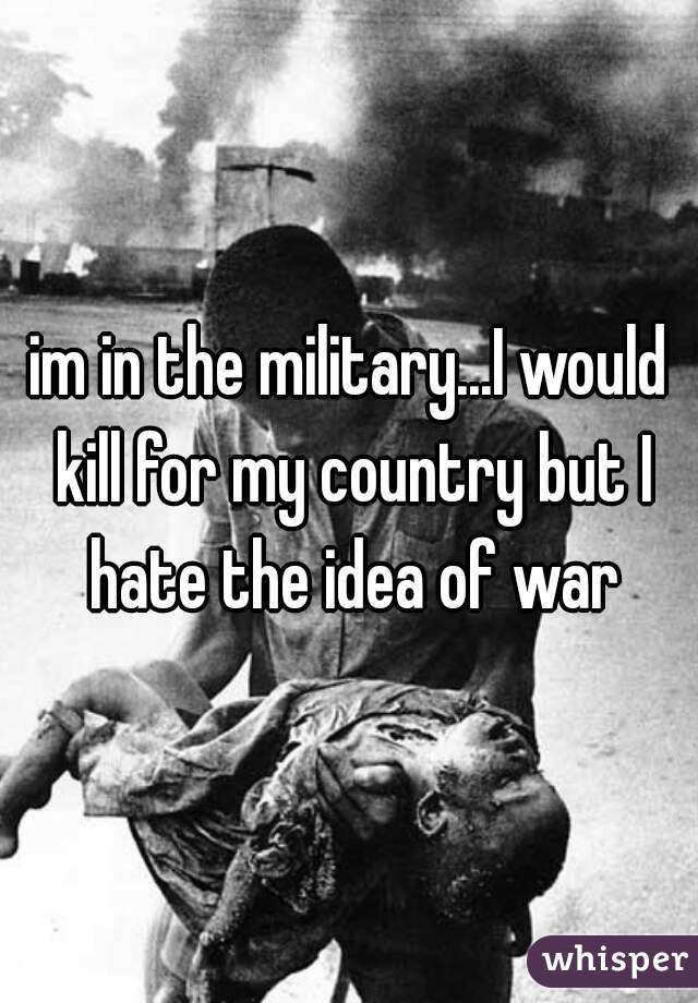 im in the military...I would kill for my country but I hate the idea of war