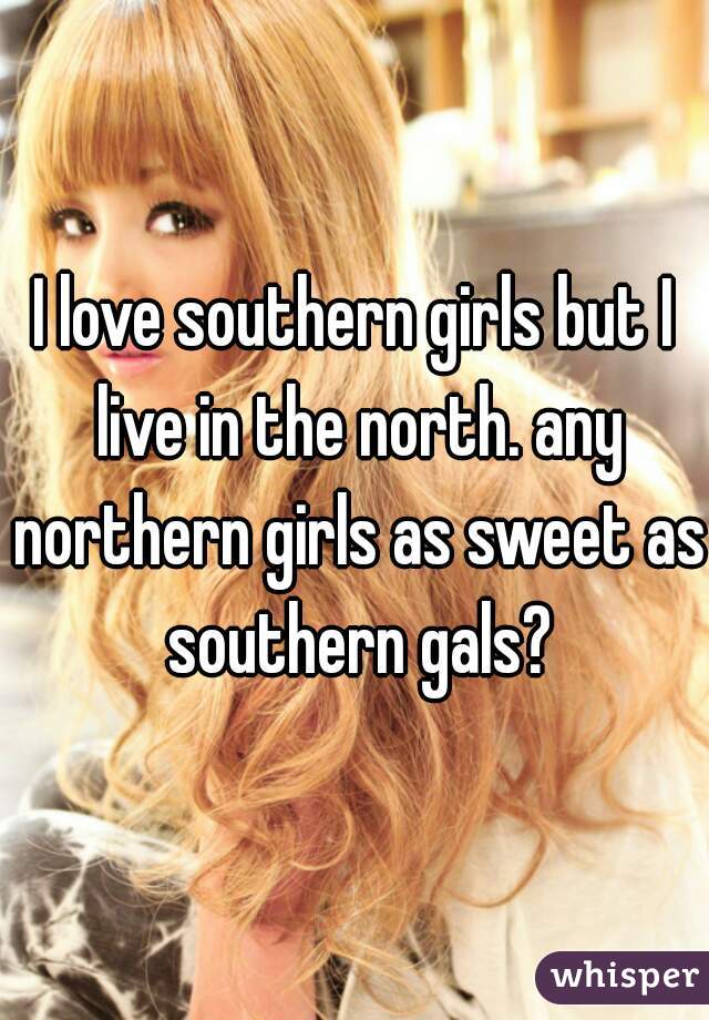 I love southern girls but I live in the north. any northern girls as sweet as southern gals?