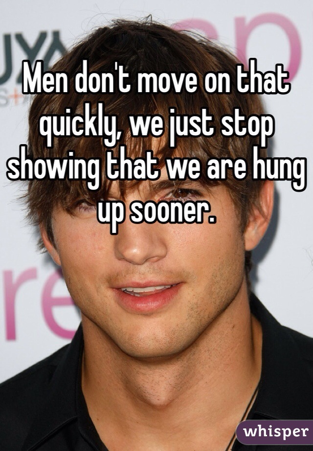 Men don't move on that quickly, we just stop showing that we are hung up sooner.