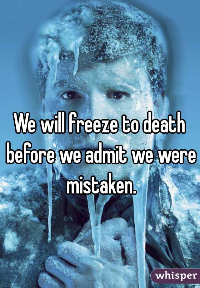 We will freeze to death before we admit we were mistaken.