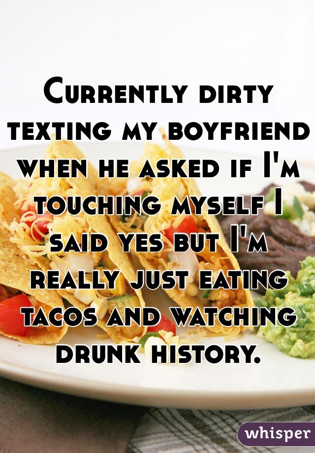 Currently dirty texting my boyfriend when he asked if I'm touching myself I said yes but I'm really just eating tacos and watching drunk history. 