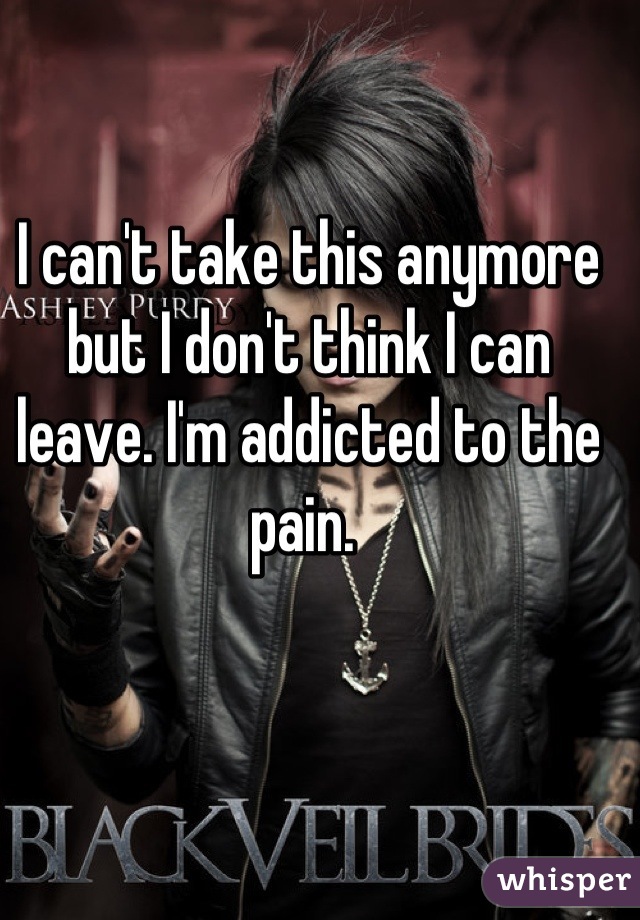 I can't take this anymore but I don't think I can leave. I'm addicted to the pain. 