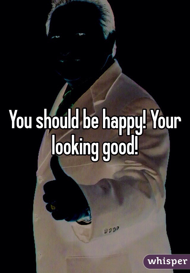 You should be happy! Your looking good!