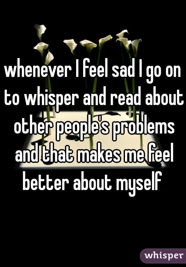 whenever I feel sad I go on to whisper and read about other people's problems and that makes me feel better about myself 