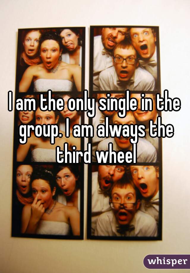 I am the only single in the group. I am always the third wheel