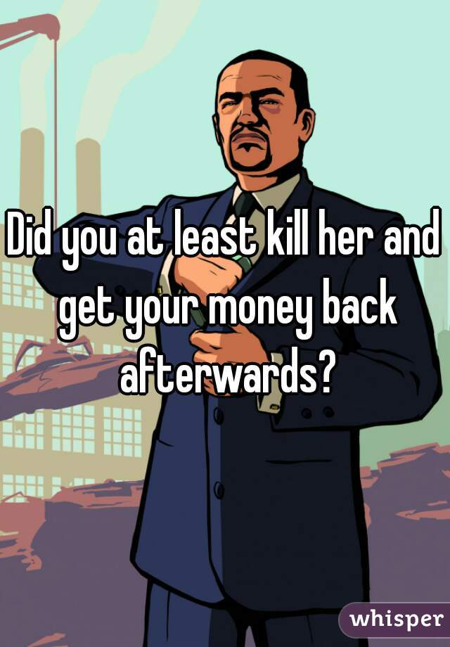 Did you at least kill her and get your money back afterwards?