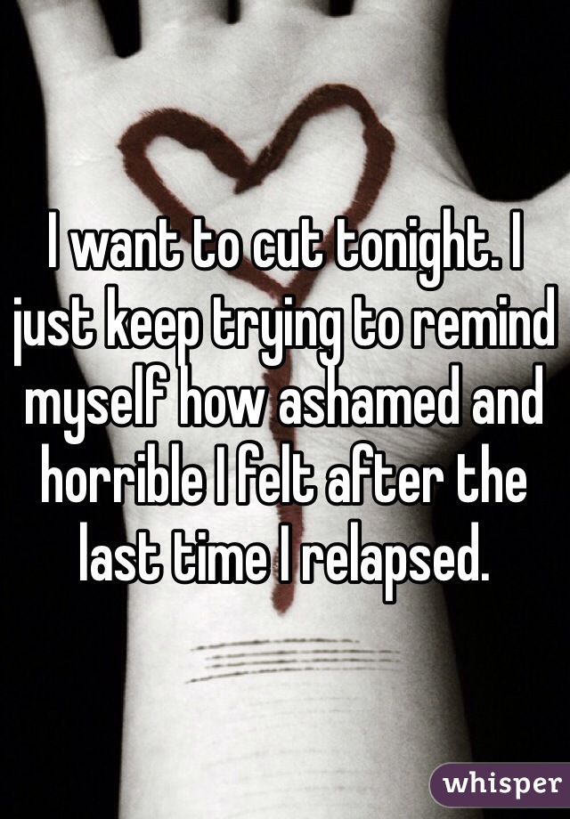 I want to cut tonight. I just keep trying to remind myself how ashamed and horrible I felt after the last time I relapsed.