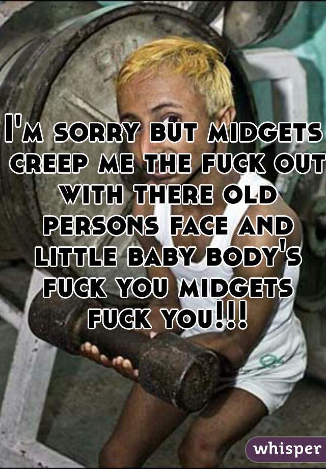 I'm sorry but midgets creep me the fuck out with there old persons face and little baby body's fuck you midgets fuck you!!!