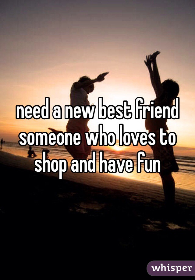 need a new best friend someone who loves to shop and have fun 