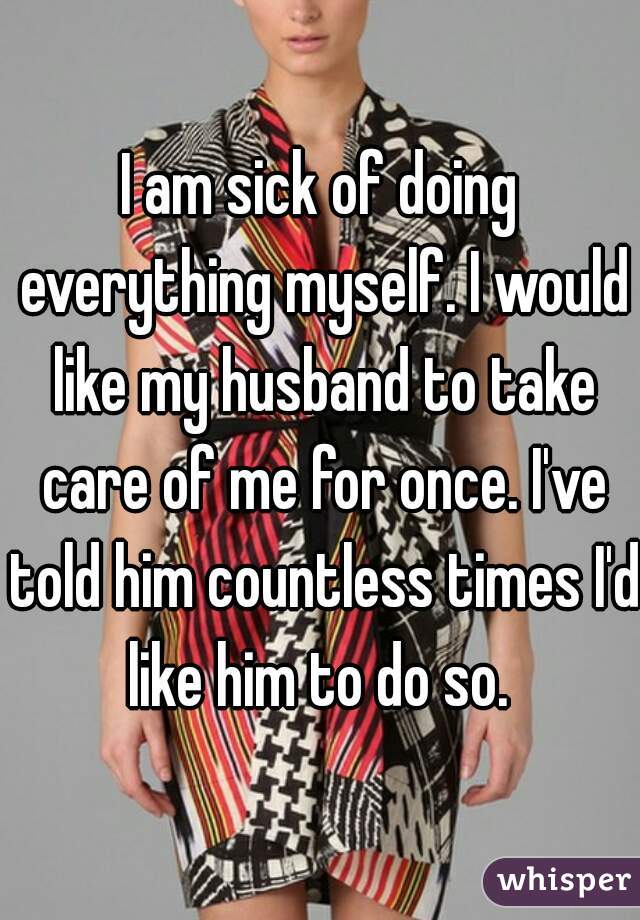 I am sick of doing everything myself. I would like my husband to take care of me for once. I've told him countless times I'd like him to do so. 