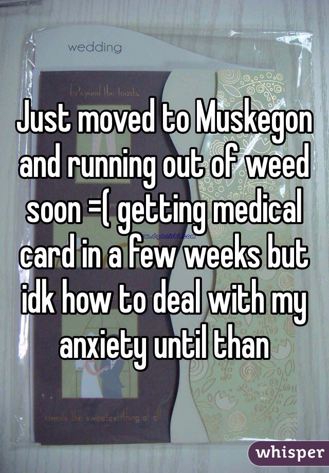 Just moved to Muskegon and running out of weed soon =( getting medical card in a few weeks but idk how to deal with my anxiety until than