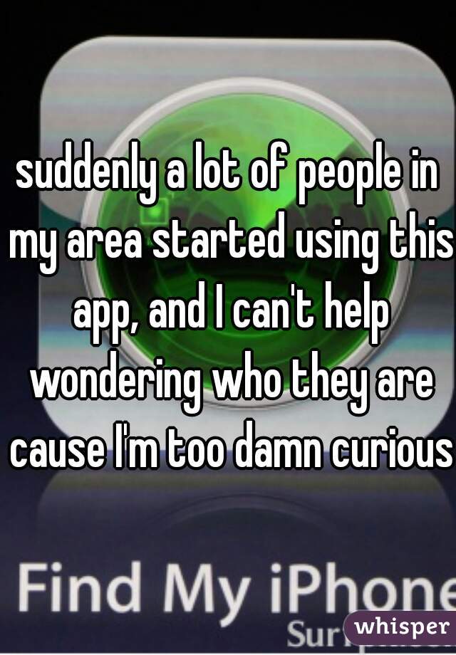 suddenly a lot of people in my area started using this app, and I can't help wondering who they are cause I'm too damn curious 