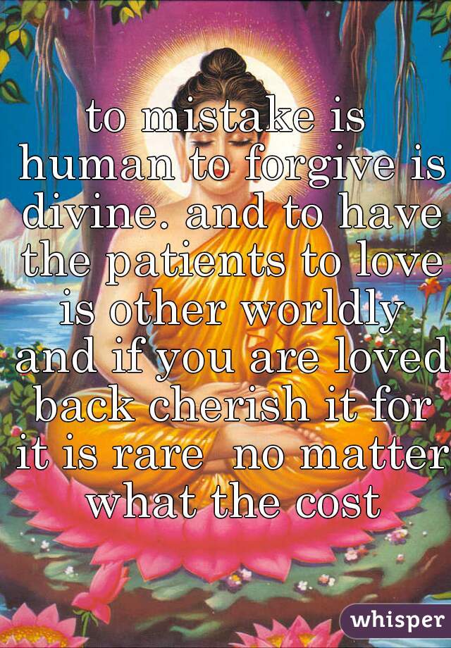 to mistake is human to forgive is divine. and to have the patients to love is other worldly and if you are loved back cherish it for it is rare  no matter what the cost