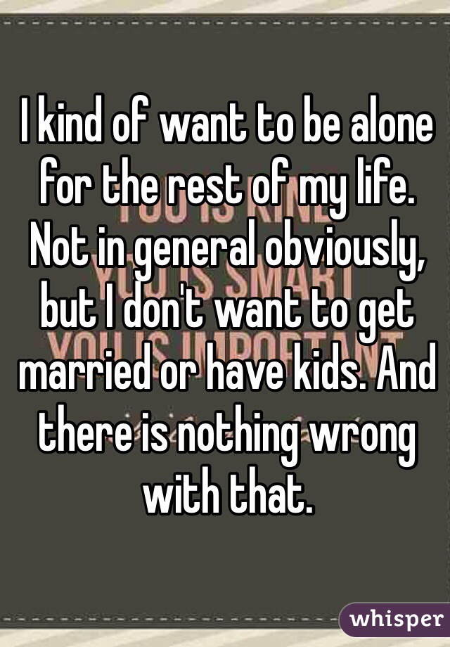 I kind of want to be alone for the rest of my life. Not in general obviously, but I don't want to get married or have kids. And there is nothing wrong with that.