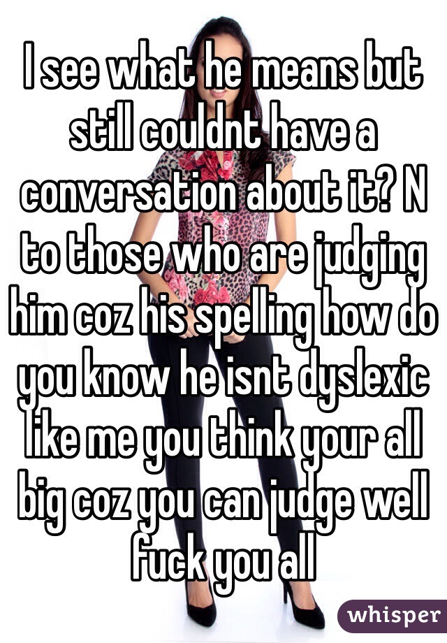 I see what he means but still couldnt have a conversation about it? N to those who are judging him coz his spelling how do you know he isnt dyslexic like me you think your all big coz you can judge well fuck you all