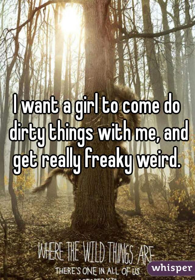 I want a girl to come do dirty things with me, and get really freaky weird. 