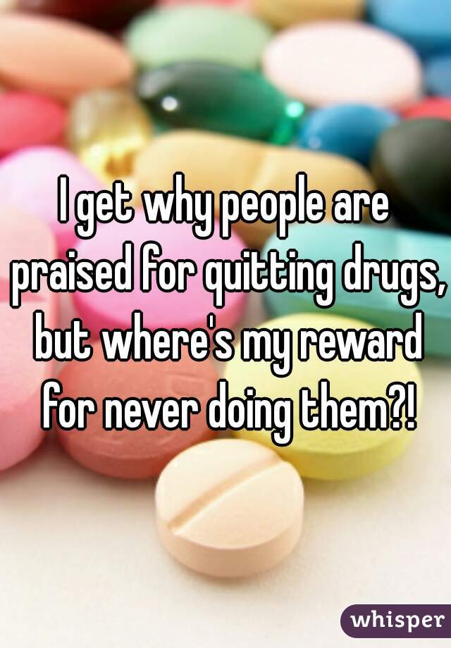 I get why people are praised for quitting drugs, but where's my reward for never doing them?!