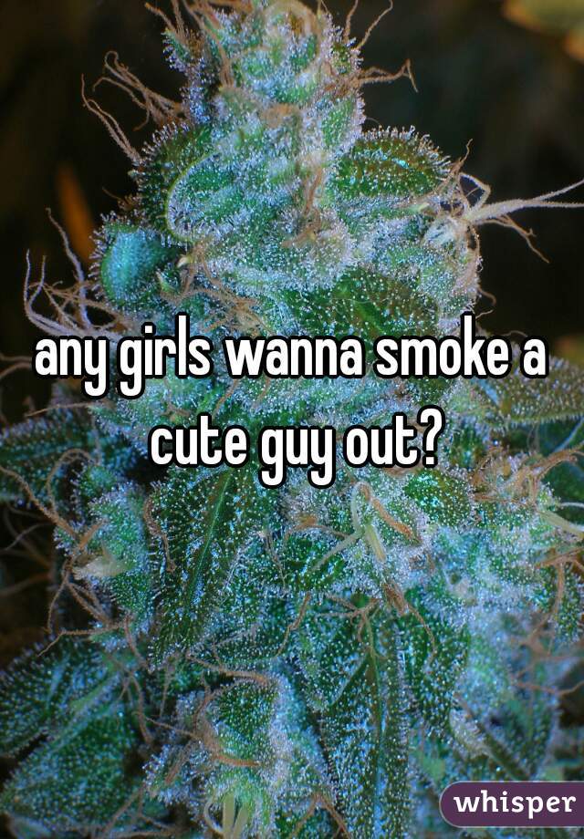 any girls wanna smoke a cute guy out?